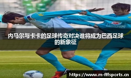 内马尔与卡卡的足球传奇对决谁将成为巴西足球的新象征